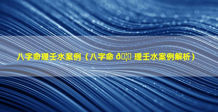 八字命理壬水案例（八字命 🦟 理壬水案例解析）